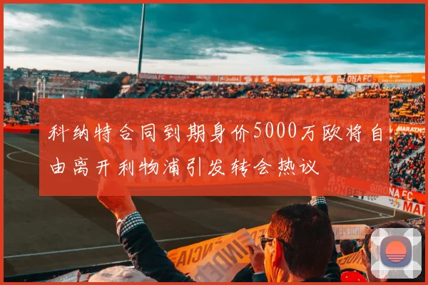 科纳特合同到期身价5000万欧将自由离开利物浦引发转会热议