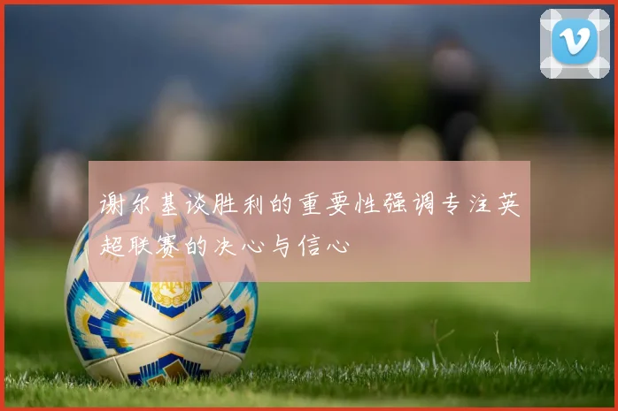 谢尔基谈胜利的重要性强调专注英超联赛的决心与信心