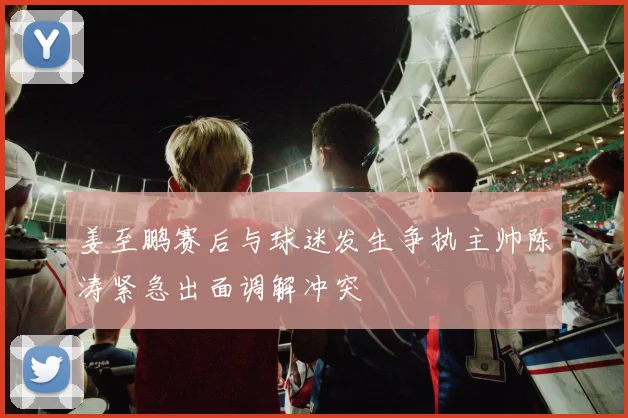 姜至鹏赛后与球迷发生争执主帅陈涛紧急出面调解冲突